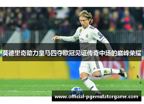 莫德里奇助力皇马四夺欧冠见证传奇中场的巅峰荣耀 莫德里奇助力皇马四夺欧冠见证传奇中场的巅峰荣耀