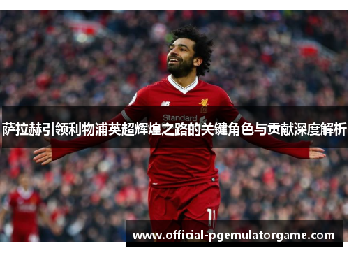 萨拉赫引领利物浦英超辉煌之路的关键角色与贡献深度解析