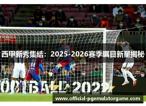 西甲新秀集结：2025-2026赛季瞩目新星揭秘