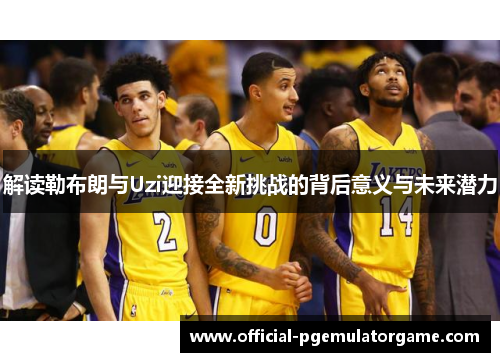 解读勒布朗与Uzi迎接全新挑战的背后意义与未来潜力 解读勒布朗与Uzi迎接全新挑战的背后意义与未来潜力