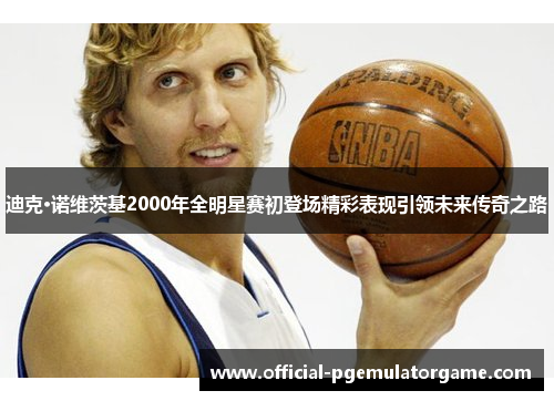 迪克·诺维茨基2000年全明星赛初登场精彩表现引领未来传奇之路