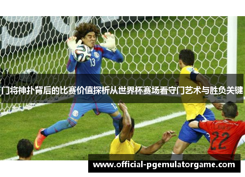 门将神扑背后的比赛价值探析从世界杯赛场看守门艺术与胜负关键