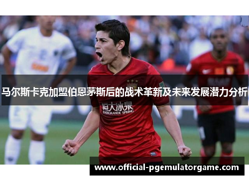 马尔斯卡克加盟伯恩茅斯后的战术革新及未来发展潜力分析 马尔斯卡克加盟伯恩茅斯后的战术革新及未来发展潜力分析