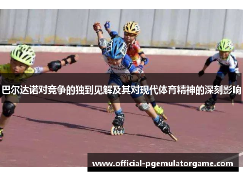 巴尔达诺对竞争的独到见解及其对现代体育精神的深刻影响 巴尔达诺对竞争的独到见解及其对现代体育精神的深刻影响